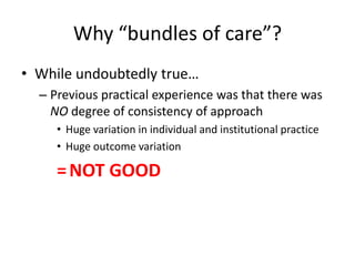 Why “bundles of care”?
• While undoubtedly true…
– Previous practical experience was that there was
NO degree of consistency of approach
• Huge variation in individual and institutional practice
• Huge outcome variation
=NOT GOOD
 