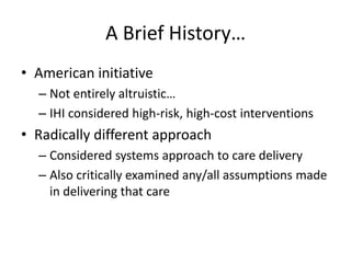 A Brief History…
• American initiative
– Not entirely altruistic…
– IHI considered high-risk, high-cost interventions
• Radically different approach
– Considered systems approach to care delivery
– Also critically examined any/all assumptions made
in delivering that care
 