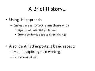 A Brief History…
• Using IHI approach
– Easiest areas to tackle are those with
• Significant potential problems
• Strong evidence base to direct change
• Also identified important basic aspects
– Multi-disciplinary teamworking
– Communication
 
