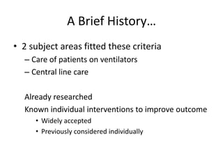 A Brief History…
• 2 subject areas fitted these criteria
– Care of patients on ventilators
– Central line care
Already researched
Known individual interventions to improve outcome
• Widely accepted
• Previously considered individually
 