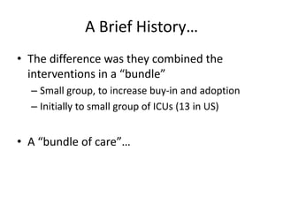 A Brief History…
• The difference was they combined the
interventions in a “bundle”
– Small group, to increase buy-in and adoption
– Initially to small group of ICUs (13 in US)
• A “bundle of care”…
 