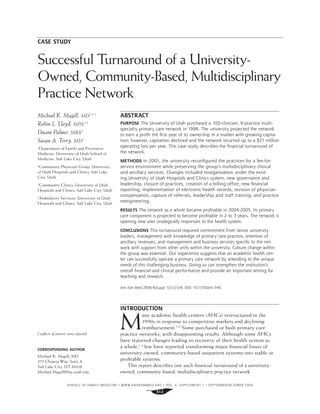 ANNALS OF FAMILY MEDICINE ✦
WWW.ANNFAMMED.ORG ✦
VOL. 4, SUPPLEMENT 1 ✦
SEPTEMBER/OCTOBER 2006
S12
CASE STUDY
Successful Turnaround of a University-
Owned, Community-Based, Multidisciplinary
Practice Network
ABSTRACT
PURPOSE The University of Utah purchased a 100-clinician, 9-practice multi-
specialty primary care network in 1998. The university projected the network
to earn a profit the first year of its ownership in a market with growing capita-
tion; however, capitation declined and the network incurred up to a $21 million
operating loss per year. This case study describes the financial turnaround of
the network.
METHODS In 2001, the university reconfigured the practices for a fee-for-
service environment while preserving the group’s multidisciplinary clinical
and ancillary services. Changes included reorganization under the exist-
ing University of Utah Hospitals and Clinics system, new governance and
leadership, closure of practices, creation of a billing office, new financial
reporting, implementation of electronic health records, revision of physician
compensation, capture of referrals, leadership and staff training, and practice
reengineering.
RESULTS The network as a whole became profitable in 2004-2005. Its primary
care component is projected to become profitable in 2 to 3 years. The network is
opening new sites strategically important to the health system.
CONCLUSIONS This turnaround required commitment from senior university
leaders, management with knowledge of primary care practice, retention of
ancillary revenues, and management and business services specific to the net-
work with support from other units within the university. Culture change within
the group was essential. Our experience suggests that an academic health cen-
ter can successfully operate a primary care network by attending to the unique
needs of this challenging business. Doing so can strengthen the institution’s
overall financial and clinical performance and provide an important setting for
teaching and research.
Ann Fam Med 2006;4(Suppl 1):S12-S18. DOI: 10.1370/afm.540.
INTRODUCTION
M
any academic health centers (AHCs) restructured in the
1990s in response to competitive markets and declining
reimbursement.1-6
Some purchased or built primary care
practice networks, with disappointing results. Although some AHCs
have reported changes leading to recovery of their health system as
a whole,1-4
few have reported transforming major ﬁnancial losses of
university-owned, community-based outpatient systems into stable or
proﬁtable systems.
This report describes one such ﬁnancial turnaround of a university-
owned, community-based, multidisciplinary practice network.
Michael K. Magill, MD1,2,3
Robin L. Lloyd, MPA3,4
Duane Palmer, MBA3
Susan A. Terry, MD2
1
Department of Family and Preventive
Medicine, University of Utah School of
Medicine, Salt Lake City, Utah
2
Community Physician Group, University
of Utah Hospitals and Clinics, Salt Lake
City, Utah
3
Community Clinics, University of Utah
Hospitals and Clinics, Salt Lake City, Utah
4
Ambulatory Services, University of Utah
Hospitals and Clinics, Salt Lake City, Utah
Conﬂicts of interest: none reported
CORRESPONDING AUTHOR
Michael K. Magill, MD
375 Chipeta Way, Suite A
Salt Lake City, UT 84108
Michael.Magill@hsc.utah.edu
 