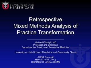 Retrospective
Mixed Methods Analysis of
Practice Transformation
Michael K Magill, MD
Professor and Chairman
Department of Family and Preventive Medicine
University of Utah School of Medicine and Community Clinics
AHRQ Grants #
HS019136-01 (TPC)
HS20106-01 (ARRA-SSCM)
 