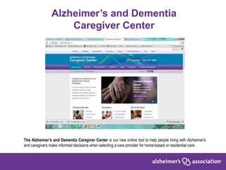 Alzheimer’s and Dementia
Caregiver Center
The Alzheimer’s and Dementia Caregiver Center is our new online tool to help people living with Alzheimer's
and caregivers make informed decisions when selecting a care provider for home-based or residential care.
 