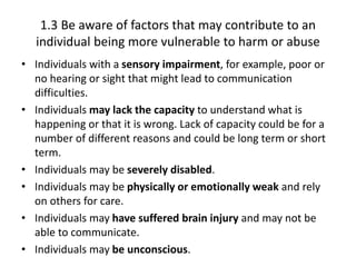 1.3 Be aware of factors that may contribute to an
individual being more vulnerable to harm or abuse
• Individuals with a sensory impairment, for example, poor or
no hearing or sight that might lead to communication
difficulties.
• Individuals may lack the capacity to understand what is
happening or that it is wrong. Lack of capacity could be for a
number of different reasons and could be long term or short
term.
• Individuals may be severely disabled.
• Individuals may be physically or emotionally weak and rely
on others for care.
• Individuals may have suffered brain injury and may not be
able to communicate.
• Individuals may be unconscious.
 