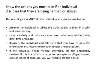 Know the actions you must take if an individual
discloses that they are being harmed or abused
The key things you MUST do if an individual discloses abuse to you:
• Assume the individual is telling the truth. Speak to them in a calm
and sensitive way.
• Listen carefully and make sure you record what was said including
date, time and place.
• Reassure the individual and tell them that you have to pass this
information on. Always follow your policies and procedures.
• If the individual needs medical attention, call the emergency
services. If this is a criminal matter, for example, an alleged assault,
rape or indecent exposure, you will need to call the police.
 