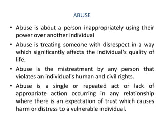 ABUSE
• Abuse is about a person inappropriately using their
power over another individual
• Abuse is treating someone with disrespect in a way
which significantly affects the individual's quality of
life.
• Abuse is the mistreatment by any person that
violates an individual's human and civil rights.
• Abuse is a single or repeated act or lack of
appropriate action occurring in any relationship
where there is an expectation of trust which causes
harm or distress to a vulnerable individual.
 