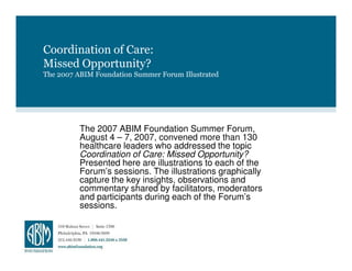 Coordination of Care:
Missed Opportunity?
The 2007 ABIM Foundation Summer Forum Illustrated




          The 2007 ABIM Foundation Summer Forum,
          August 4 – 7, 2007, convened more than 130
          healthcare leaders who addressed the topic
          Coordination of Care: Missed Opportunity?
          Presented here are illustrations to each of the
          Forum’s sessions. The illustrations graphically
          capture the key insights, observations and
          commentary shared by facilitators, moderators
          and participants during each of the Forum’s
          sessions.
 