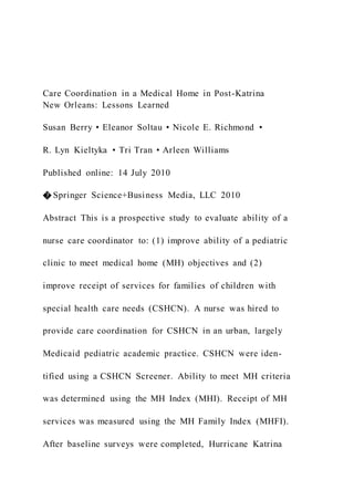 Care Coordination in a Medical Home in Post-Katrina
New Orleans: Lessons Learned
Susan Berry • Eleanor Soltau • Nicole E. Richmond •
R. Lyn Kieltyka • Tri Tran • Arleen Williams
Published online: 14 July 2010
� Springer Science+Business Media, LLC 2010
Abstract This is a prospective study to evaluate ability of a
nurse care coordinator to: (1) improve ability of a pediatric
clinic to meet medical home (MH) objectives and (2)
improve receipt of services for families of children with
special health care needs (CSHCN). A nurse was hired to
provide care coordination for CSHCN in an urban, largely
Medicaid pediatric academic practice. CSHCN were iden-
tified using a CSHCN Screener. Ability to meet MH criteria
was determined using the MH Index (MHI). Receipt of MH
services was measured using the MH Family Index (MHFI).
After baseline surveys were completed, Hurricane Katrina
 