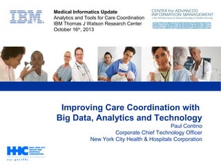 Improving Care Coordination with
Big Data, Analytics and Technology
Paul Contino
Corporate Chief Technology Officer
New York City Health & Hospitals Corporation
Medical Informatics Update
Analytics and Tools for Care Coordination
IBM Thomas J Watson Research Center
October 16th
, 2013
 