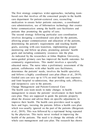 The first strategy comprises wider approaches, including team-
based care that involves all the concerned people in the health
care department for patient-centered care, reconciling
medication to ensure better patients outcomes, a coordinated
care administration, use of Information technology that creates
better communication among the health care facilitators and
patients thus promoting the quality of care.
The second strategy following particular care coordination
involves designing a coordinated care plan for the patients,
allowing proper communication and education of the patients,
determining the patient's requirements and reaching health
goals, assisting with care transition, implementing proper
monitoring and follow up plans, promoting patients’ health
goals and including community resources into the plan.
As indicated by the researchers at Johns Hopkins University,
nurse-guided primary care has improved the health outcomes for
community organizations. This model involves a specially
educated nurse. The nurse takes a preliminary assessment of the
patient, collaborates with other health care facilitators,
determines the patients' needs, involves the health specialist,
and follows a highly coordinated care plan (Haas et al., 2019).
Guided care can save up to 11% on total health care expenses
and limit hospital re-admissions, thus providing safe, effective,
and inexpensive care to the patients.
Change Management and Patient-Centered Care
The health care team needs to make changes in health
management to ensure the patients' involvement in their health
care plan. They are supposed to guide the patients properly
about the disease and advise them on specific adjustments to
improve their health. The health care providers used to apply
facts and logic, insisting the patients follow a health care plan
which was usually ignored on the part of the patients (Bergerum
et al., 2019). This was followed by a reprimand being repeated
by the physician. This tactic never worked in improving the
health of the patients. The need is to change the attitude of the
whole care management and care plan. The research has shown
 