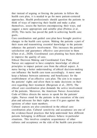that instead of arguing or forcing the patients to follow the
health care plan, it is needed to go for more patient-centered
approaches. Health professionals should question the patients to
think of ways of improving their health and make a plan
themselves, assess the barriers encompassing their ways, and
suggest a more appropriate and suitable plan (Poitras et al,
2018). This tactic has paved the path to achieving health care
goals.
Care coordination and guided care plan have brought positive
changes to the health care system. Making the patients a part of
their team and transmitting essential knowledge to the patients
enhances the patient's involvement. This increases the patients’
satisfaction and guarantees effective care provision to them
(Chen et al., 2020). Coordinated care planning has been shown
to improve the quality of care.
Ethical Decision Making and Coordinated Care Plans
Nurses are supposed to have complete knowledge of ethical
principles to impact patient care from the ethical aspect. A
nurse having a better understanding of ethical decision-making
can influence the health care team accordingly. A nurse must
keep a balance between autonomy and beneficence for the
establishment of an effective care plan. The aim is to respect
the patients' rights and allow them to make decisions on their
own regarding their treatment (Bergerum et al., 2019). The
ethical care coordination plan demands the active involvement
of the patients. Moreover, the American Nurses Association
Code of Ethics directs the nurses to speak for the patients'
rights. Nurses stand for the patients in the execution of the care
plan and advocate for their rights even if it goes against the
opinions of other team members.
Cultural aspects are also considered in the ethical care
coordination plan. Cultural sensitivity and acceptance are one of
the evidence-based practices that help understand how different
patients belonging to different cultures behave in particular
situations. This involves complete acquaintance of other
cultures and acceptance on the side of the health care provider
 