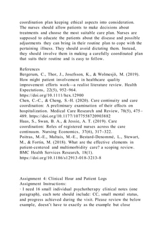 coordination plan keeping ethical aspects into consideration.
The nurses should allow patients to make decisions about
treatments and choose the most suitable care plan. Nurses are
supposed to educate the patients about the disease and possible
adjustments they can bring in their routine plan to cope with the
pertaining illness. They should avoid dictating them. Instead,
they should involve them in making a carefully coordinated plan
that suits their routine and is easy to follow.
References
Bergerum, C., Thor, J., Josefsson, K., & Wolmesjö, M. (2019).
How might patient involvement in healthcare quality
improvement efforts work—a realist literature review. Health
Expectations, 22(5), 952–964.
https://doi.org/10.1111/hex.12900
Chen, C.-C., & Cheng, S.-H. (2020). Care continuity and care
coordination: A preliminary examination of their effects on
hospitalization. Medical Care Research and Review, 78(5), 475–
489. https://doi.org/10.1177/1077558720903882
Haas, S., Swan, B. A., & Jessie, A. T. (2019). Care
coordination: Roles of registered nurses across the care
continuum. Nursing Economics, 37(6), 317–322.
Poitras, M.-E., Maltais, M.-E., Bestard-Denommé, L., Stewart,
M., & Fortin, M. (2018). What are the effective elements in
patient-centered and multimorbidity care? a scoping review.
BMC Health Services Research, 18(1).
https://doi.org/10.1186/s12913-018-3213-8
Assignment 4: Clinical Hour and Patient Logs
Assignment Instructions:
· I need 16 small individual psychotherapy clinical notes (one
paragraph), each note should include: CC, small mental status,
and progress achieved during the visit. Please review the below
example, doesn’t have to exactly as the example but close
 