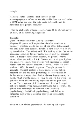 enough.
· Student Notes- Students must include a brief
summary/synopsis of the patient visit—this does not need to be
a SOAP note; however, the note needs to be sufficient to
remember your patient encounter
· Can be adult male or female age between 18 to 65, with any (1
or more) of the following diagnosis:
Example:
(Fem, -49 Mood Disorder, Anxiety Disorder)
49-year-old patient with depressive disorder associated to
monetary problems due to the loss of one of her jobs, patient
has only a part time position. Patient is here today for a follow -
up consultation. The patient said, “I’m feeling better, I’m not so
concerned about my late payments, since I start the financial
help”. In today's consultation session, the patient appears
awake, alert, and oriented x 4. Dressed well with good hygiene
and good eye contact. She presents with spontaneous speech
normal rate and volume, relevant, coherent. Mood is a little
anxious. Affect is mood congruent. Thought process is
concrete. Thought content is linear and coherent. Patient
reported that she had been performing all the activities to
further decrease depression. Patient showed improvements in
mood, which was the main objective to achieve this week. The
patient's mood has continually improved for the past three
weeks. The symptoms of depression have decreased, as per
patient’s reports crying less, and improving her sleep time. The
patient was encouraged to continue with follow-up
psychotherapy. Individual psychotherapy and follow up
scheduled next week to continue improving the patient's
condition.
Develop a 20-minute presentation for nursing colleagues
 