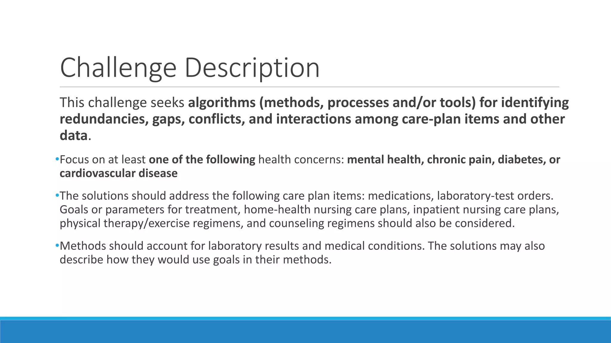 Challenge Description
This challenge seeks algorithms (methods, processes and/or tools) for identifying
redundancies, gaps, conflicts, and interactions among care-plan items and other
data.
•Focus on at least one of the following health concerns: mental health, chronic pain, diabetes, or
cardiovascular disease
•The solutions should address the following care plan items: medications, laboratory-test orders.
Goals or parameters for treatment, home-health nursing care plans, inpatient nursing care plans,
physical therapy/exercise regimens, and counseling regimens should also be considered.
•Methods should account for laboratory results and medical conditions. The solutions may also
describe how they would use goals in their methods.
 