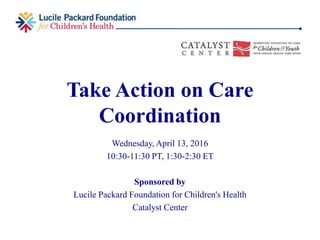 Take Action on Care
Coordination
Wednesday, April 13, 2016
10:30-11:30 PT, 1:30-2:30 ET
Sponsored by
Lucile Packard Foundation for Children's Health
Catalyst Center
 