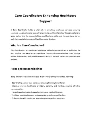 Care Coordinator: Enhancing Healthcare
Support
A Care Coordinator holds a vital role in enriching healthcare services, ensuring
seamless coordination and support for patients and their families. This comprehensive
guide delves into the responsibilities, qualifications, skills, and the promising career
path that awaits in the realm of healthcare coordination.
Who is a Care Coordinator?
Care Coordinators are dedicated healthcare professionals committed to facilitating the
best possible care experience for patients. They coordinate medical services, manage
patient information, and provide essential support to both healthcare providers and
patients.
Roles and Responsibilities
Being a Care Coordinator involves a diverse range of responsibilities, including:
- Coordinating patient care plans and ensuring their implementation.
- Liaising between healthcare providers, patients, and families, ensuring effective
communication.
- Managing patient records, appointments, and medical histories.
- Providing emotional support and resources to patients and families.
- Collaborating with healthcare teams to optimize patient outcomes.
 