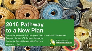 2016 Pathway
to a New Plan
California Resource Recovery Association – Annual Conference
Brennen Jensen, CA Program Manager
California Carpet Stewardship Program
August 9, 2016
 