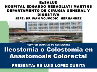 EsSALUD HOSPITAL EDGARDO REBAGLIATI MARTINS DEPARTAMENTO DE CIRUGIA GENERAL Y DIGESTIVA JEFE: DR IVAN VOJVODIC  HERNANDEZ REUNION SEMANAL DE RESIDENTES Ileostomia o Colostomia en Anastomosis Colorectal   PRESENTA: RII LUIS LOPEZ ZURITA 