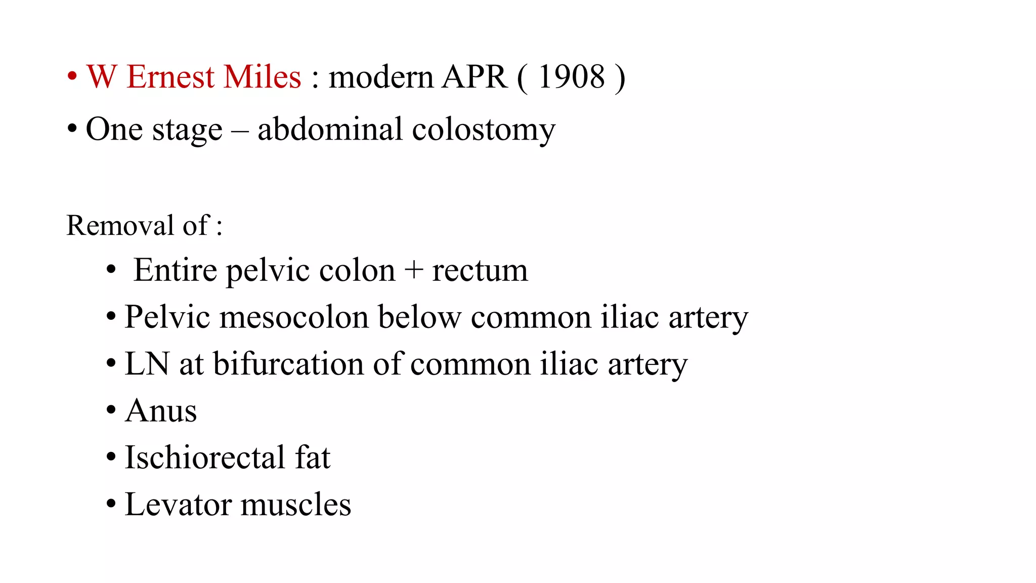 • W Ernest Miles : modern APR ( 1908 )
• One stage – abdominal colostomy
Removal of :
• Entire pelvic colon + rectum
• Pelvic mesocolon below common iliac artery
• LN at bifurcation of common iliac artery
• Anus
• Ischiorectal fat
• Levator muscles
 