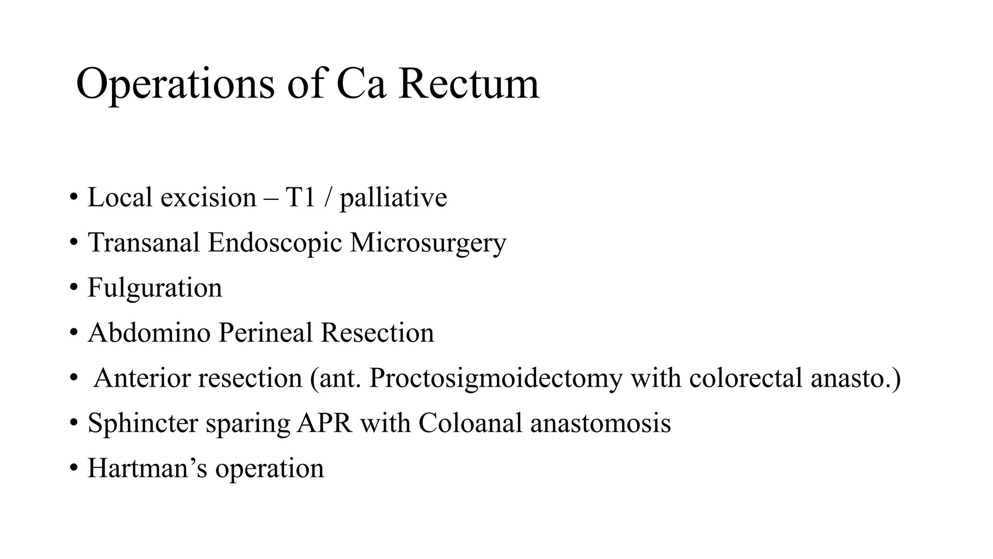 Operations of Ca Rectum
• Local excision – T1 / palliative
• Transanal Endoscopic Microsurgery
• Fulguration
• Abdomino Perineal Resection
• Anterior resection (ant. Proctosigmoidectomy with colorectal anasto.)
• Sphincter sparing APR with Coloanal anastomosis
• Hartman’s operation
 