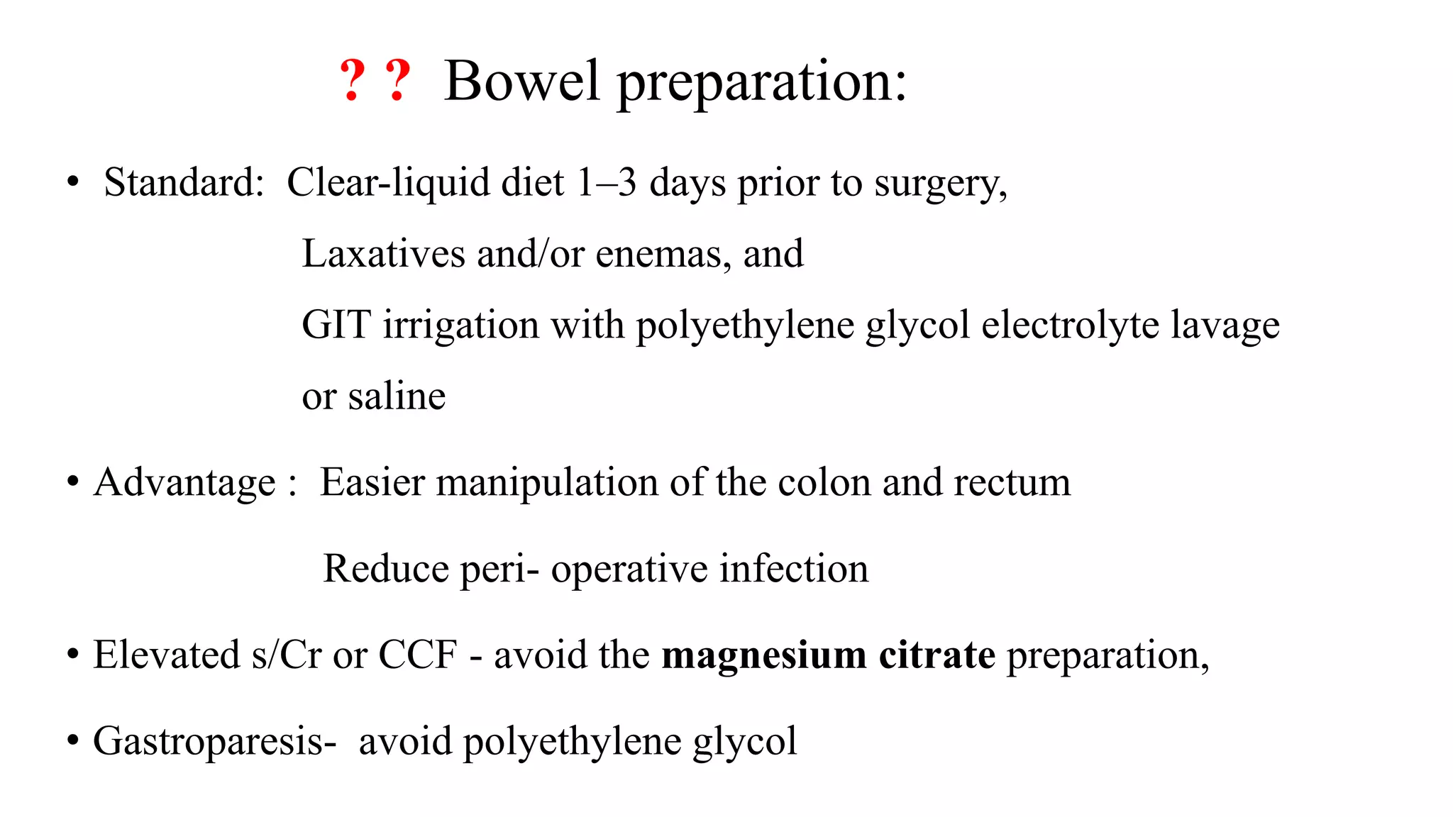 ? ? Bowel preparation:
• Standard: Clear-liquid diet 1–3 days prior to surgery,
Laxatives and/or enemas, and
GIT irrigation with polyethylene glycol electrolyte lavage
or saline
• Advantage : Easier manipulation of the colon and rectum
Reduce peri- operative infection
• Elevated s/Cr or CCF - avoid the magnesium citrate preparation,
• Gastroparesis- avoid polyethylene glycol
 