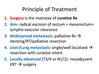Principle of Treatment
1. Surgery is the mainstay of curative Rx
2. Aim: radical excision of rectum + mesorectum+
lympho-vascular clearance
3. Widespread metastasis: palliative Rx 
stenting/RT/palliative resection
4. Liver/Lung metastasis: single/well localized 
resection with curative intent
5. Locally advanced (T3/4 or N1/2): neoadjuvent
CRT  surgery
 