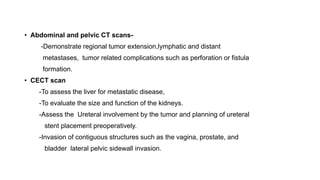 • Abdominal and pelvic CT scans-
-Demonstrate regional tumor extension,lymphatic and distant
metastases, tumor related complications such as perforation or fistula
formation.
• CECT scan
-To assess the liver for metastatic disease,
-To evaluate the size and function of the kidneys.
-Assess the Ureteral involvement by the tumor and planning of ureteral
stent placement preoperatively.
-Invasion of contiguous structures such as the vagina, prostate, and
bladder lateral pelvic sidewall invasion.
 