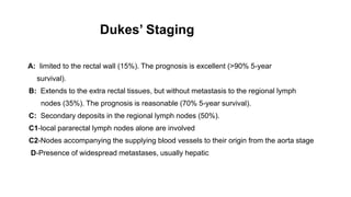 Dukes’ Staging
A: limited to the rectal wall (15%). The prognosis is excellent (>90% 5-year
survival).
B: Extends to the extra rectal tissues, but without metastasis to the regional lymph
nodes (35%). The prognosis is reasonable (70% 5-year survival).
C: Secondary deposits in the regional lymph nodes (50%).
C1-local pararectal lymph nodes alone are involved
C2-Nodes accompanying the supplying blood vessels to their origin from the aorta stage
D-Presence of widespread metastases, usually hepatic
 