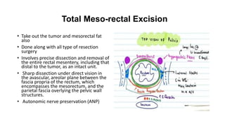 Total Meso-rectal Excision
• Take out the tumor and mesorectal fat
also
• Done along with all type of resection
surgery
• Involves precise dissection and removal of
the entire rectal mesentery, including that
distal to the tumor, as an intact unit.
• Sharp dissection under direct vision in
the avascular, areolar plane between the
fascia propria of the rectum, which
encompasses the mesorectum, and the
parietal fascia overlying the pelvic wall
structures.
• Autonomic nerve preservation (ANP)
 