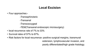 Local Excision
• Four approaches:-
-Transsphincteric
-Transanal
-Transcoccygeal
-TEM(Transanal endoscopic microsurgery)
• local recurrence rate of 7% to 33%
• Survival rates of 57% to 87%.
• Risk factors for local recurrence- positive surgical margins, transmural
extension, lymphovascular invasion, and
poorly differentiated/high grade histology.
 