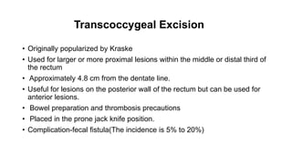 Transcoccygeal Excision
• Originally popularized by Kraske
• Used for larger or more proximal lesions within the middle or distal third of
the rectum
• Approximately 4.8 cm from the dentate line.
• Useful for lesions on the posterior wall of the rectum but can be used for
anterior lesions.
• Bowel preparation and thrombosis precautions
• Placed in the prone jack knife position.
• Complication-fecal fistula(The incidence is 5% to 20%)
 
