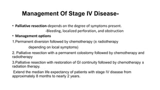Management Of Stage IV Disease-
• Palliative resection-depends on the degree of symptoms present.
-Bleeding, localized perforation, and obstruction
• Management options
1.Permanent diversion followed by chemotherapy (± radiotherapy
depending on local symptoms)
2. Palliative resection with a permanent colostomy followed by chemotherapy and
radiotherapy
3.Palliative resection with restoration of GI continuity followed by chemotherapy ±
radiation therapy.
Extend the median life expectancy of patients with stage IV disease from
approximately 8 months to nearly 2 years.
 