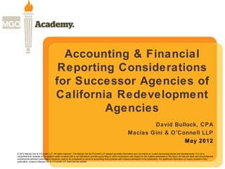 Accounting & Financial
                                        Reporting Considerations
                                       for Successor Agencies of
                                       California Redevelopment
                                                Agencies
                                                                                                                            David Bullock, CPA
                                                                                                                    Macias Gini & O’Connell LLP
                                                                                                                                      May 2012

© 2012 Macias Gini & O’Connell LLP. All rights reserved. This Macias Gini & O’Connell LLP session provides information and comments on current accounting issues and developments. It is not a
comprehensive analysis of the subject matter covered and is not intended to provide accounting or other conclusions with respect to the matters addressed in this issue. All relevant facts and circumstances,
including the pertinent authoritative literature, need to be considered to arrive at accounting that complies with matters addressed in this publication. For additional information on topics covered in this
publication, contact a Macias Gini & O’Connell LLP client service partner.
 