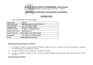 R.V.R. & J.C.COLLEGE OF ENGINEERING ( Autonomous)
Chandramoulipuram, Chowdavaram, GUNTUR – 522 019.
DEPARTMENT OF ELECTRICAL & ELECTRONICS ENGINEERING
COURSE FILE
1. TITLE OF THE COURSE WITH CODE NUMBER:
Course Code : EE214
Title of the Course : Digital Electronics & LOGIC DESIGN
Year & semester : 2nd Year & First Semester
Academic Year : 2011-12 (Sections- A&B)
Periods per Week : 4 P theory + 1 P tutorial / week
Nature of the Course : Engineering Core
Name of Instructor : Smt.M.Anitha, Smt.P.Anjali Kumari
Designation : Asst. Professor, EEE Department
E-mail : mallipeddianitha@gmail.com
ProgramEducationalObjectives (PEOs):
I. To facilitate the students to become Electrical & Electronics Engineers who able to competent, innovative and productive in addressing
the broader interests of the organizations & society.
II. To prepare the students to grow professionally with proficient soft skills.
III. To make our graduates to engage and excel in activities to enhance knowledge in their professional works with ethical codes of life &
profession.
ProgramOutcomes (POs):
 