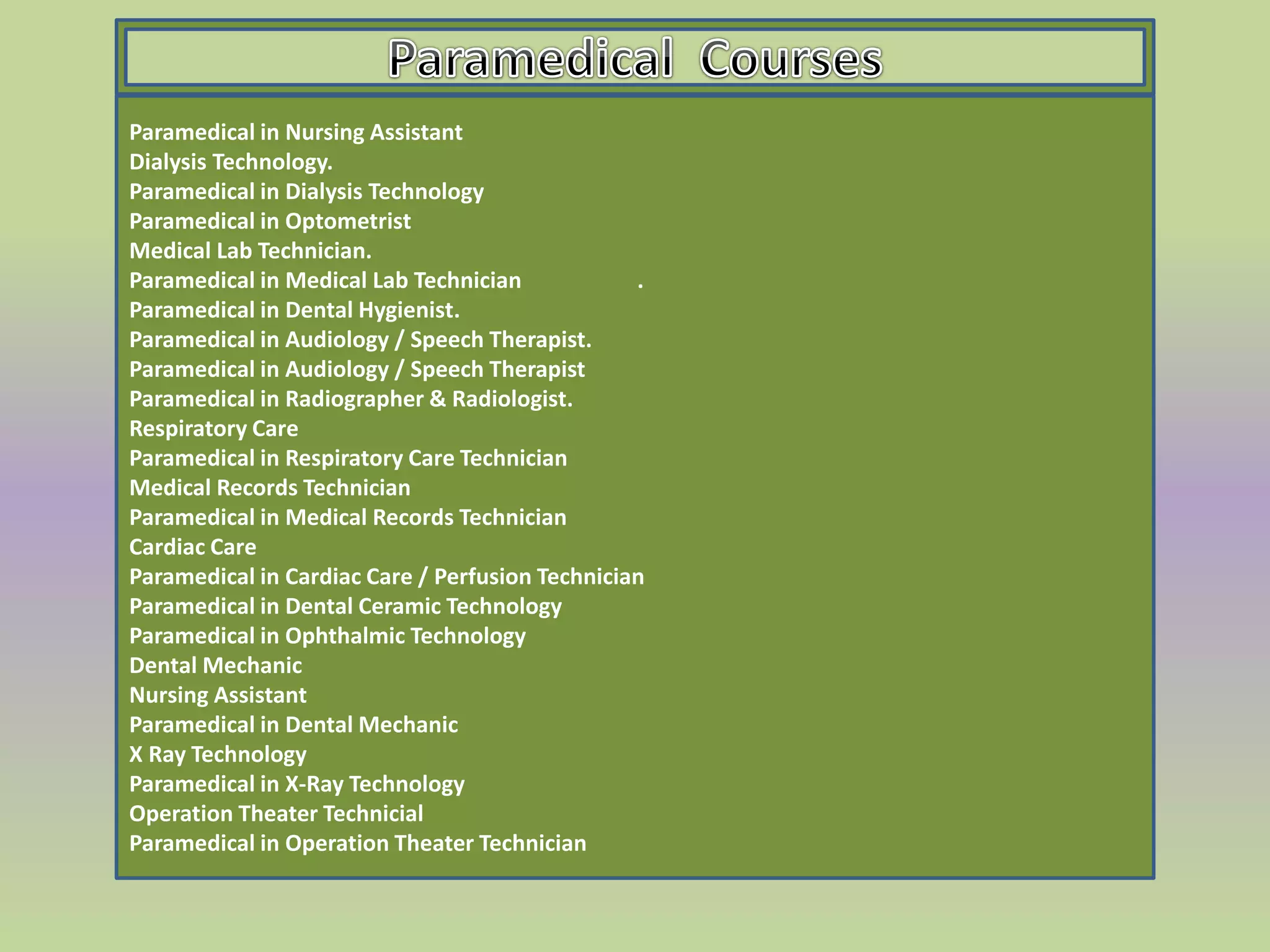 Paramedical in Nursing Assistant
Dialysis Technology.
Paramedical in Dialysis Technology
Paramedical in Optometrist
Medical Lab Technician.
Paramedical in Medical Lab Technician .
Paramedical in Dental Hygienist.
Paramedical in Audiology / Speech Therapist.
Paramedical in Audiology / Speech Therapist
Paramedical in Radiographer & Radiologist.
Respiratory Care
Paramedical in Respiratory Care Technician
Medical Records Technician
Paramedical in Medical Records Technician
Cardiac Care
Paramedical in Cardiac Care / Perfusion Technician
Paramedical in Dental Ceramic Technology
Paramedical in Ophthalmic Technology
Dental Mechanic
Nursing Assistant
Paramedical in Dental Mechanic
X Ray Technology
Paramedical in X-Ray Technology
Operation Theater Technicial
Paramedical in Operation Theater Technician
 