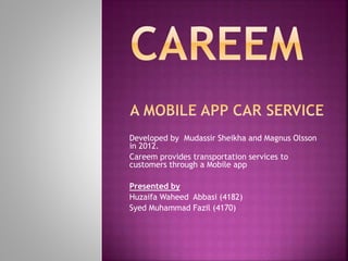 Developed by Mudassir Sheikha and Magnus Olsson
in 2012.
Careem provides transportation services to
customers through a Mobile app
Presented by
Huzaifa Waheed Abbasi (4182)
Syed Muhammad Fazil (4170)
 