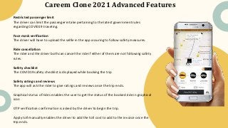 Careem Clone 2021 Advanced Features
Restricted passenger limit
The driver can limit the passenger intake pertaining to the latest government rules
regarding COVID19 traveling.
Face mask verification
The driver will have to upload the selfie in the app assuring to follow safety measures.
Ride cancellation
The rider and the driver both can cancel the ride if either of them are not following safety
rules.
Safety checklist
The COVID19 safety checklist is displayed while booking the trip
Safety ratings and reviews
The app will ask the rider to give ratings and reviews once the trip ends.
Graphical status of rides enables the user to get the status of the booked ride in graphical
icon
OTP verification confirmation is asked by the driver to begin the trip.
Apply toll manually enables the driver to add the toll cost to add to the invoice once the
trip ends.
 