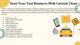 Start Your Taxi Business With Careem Clone
Careem is the top taxi booking software based on Emirates. Building Careem clone, you can start your taxi-hailing service
quickly. It has all the required features and built with the latest technology to support your business needs. If you are
looking for an on-demand solution for your taxi booking service then, Careem Clone app is the perfect solution. It comes
inclusive
● 100% source code
● Native iOS & Android Apps
● White labeling
● Free app submission
● Free bug support
● Server installation
● Support after app rejection
● Free language integration
● Free currency integration
● Strict adherence to privacy policy and NDA
● Free localization - go local or international
 