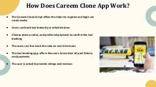 How Does Careem Clone App Work?
● The Careem Clone Script offers the riders to register and login via
social media
● Users can book taxi instantly or schedule later.
● Choose promo codes, and preferred payment to confirm the taxi
booking
● The users can live-track the cabs on real-time basis
● The taxi booking app, offers the users to monitor all past history
and payments
● The user is asked to provide ratings and reviews
 