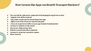 How Careem like Apps can Benefit Transport Business?
● The cost will be reduced as compared to developing the app from scratch
● Support cost will be reduced
● Easy faster and hassle-free launching of the app
● Higher rate of the chance to expand and grow
● Focus on to get more traffic on your app instead of development
● Increase in number of ride orders
● Decrease in Ride-pickup Time.
● Reduces overall operations expenses
● Increase in customer’s positive reviews
● More revenue
 