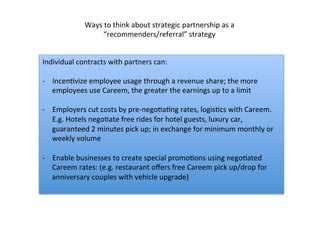 Individual	
  contracts	
  with	
  partners	
  can:	
  	
  
	
  
-­‐  IncenDvize	
  employee	
  usage	
  through	
  a	
  revenue	
  share;	
  the	
  more	
  
employees	
  use	
  Careem,	
  the	
  greater	
  the	
  earnings	
  up	
  to	
  a	
  limit	
  
	
  
-­‐  Employers	
  cut	
  costs	
  by	
  pre-­‐negoDaDng	
  rates,	
  logisDcs	
  with	
  Careem.	
  
E.g.	
  Hotels	
  negoDate	
  free	
  rides	
  for	
  hotel	
  guests,	
  luxury	
  car,	
  
guaranteed	
  2	
  minutes	
  pick	
  up;	
  in	
  exchange	
  for	
  minimum	
  monthly	
  or	
  
weekly	
  volume	
  	
  
	
  
-­‐  Enable	
  businesses	
  to	
  create	
  special	
  promoDons	
  using	
  negoDated	
  
Careem	
  rates:	
  (e.g.	
  restaurant	
  oﬀers	
  free	
  Careem	
  pick	
  up/drop	
  for	
  
anniversary	
  couples	
  with	
  vehicle	
  upgrade)	
  
Ways	
  to	
  think	
  about	
  strategic	
  partnership	
  as	
  a	
  
“recommenders/referral”	
  strategy	
  
 