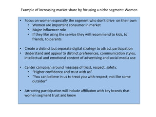 •  Focus	
  on	
  women	
  especially	
  the	
  segment	
  who	
  don't	
  drive	
  	
  on	
  their	
  own	
  
•  Women	
  are	
  important	
  consumer	
  in	
  market	
  	
  
•  Major	
  inﬂuencer	
  role	
  
•  If	
  they	
  like	
  using	
  the	
  service	
  they	
  will	
  recommend	
  to	
  kids,	
  to	
  
friends,	
  to	
  parents	
  
•  Create	
  a	
  disDnct	
  but	
  separate	
  digital	
  strategy	
  to	
  agract	
  parDcipaDon	
  
•  Understand	
  and	
  appeal	
  to	
  disDnct	
  preferences,	
  communicaDon	
  styles,	
  
intellectual	
  and	
  emoDonal	
  content	
  of	
  adverDsing	
  and	
  social	
  media	
  use	
  
	
  
•  Center	
  campaign	
  around	
  message	
  of	
  trust,	
  respect,	
  safety:	
  
•  “Higher	
  conﬁdence	
  and	
  trust	
  with	
  us”	
  
•  “You	
  can	
  believe	
  in	
  us	
  to	
  treat	
  you	
  with	
  respect;	
  not	
  like	
  some	
  
outsider”	
  	
  
	
  
•  AgracDng	
  parDcipaDon	
  will	
  include	
  aﬃliaDon	
  with	
  key	
  brands	
  that	
  
women	
  segment	
  trust	
  and	
  know	
  
	
  
Example	
  of	
  increasing	
  market	
  share	
  by	
  focusing	
  a	
  niche	
  segment:	
  Women	
  
 