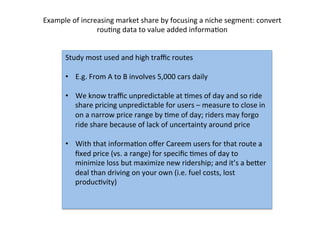Study	
  most	
  used	
  and	
  high	
  traﬃc	
  routes	
  
•  E.g.	
  From	
  A	
  to	
  B	
  involves	
  5,000	
  cars	
  daily	
  
•  We	
  know	
  traﬃc	
  unpredictable	
  at	
  Dmes	
  of	
  day	
  and	
  so	
  ride	
  
share	
  pricing	
  unpredictable	
  for	
  users	
  –	
  measure	
  to	
  close	
  in	
  
on	
  a	
  narrow	
  price	
  range	
  by	
  Dme	
  of	
  day;	
  riders	
  may	
  forgo	
  
ride	
  share	
  because	
  of	
  lack	
  of	
  uncertainty	
  around	
  price	
  
•  With	
  that	
  informaDon	
  oﬀer	
  Careem	
  users	
  for	
  that	
  route	
  a	
  
ﬁxed	
  price	
  (vs.	
  a	
  range)	
  for	
  speciﬁc	
  Dmes	
  of	
  day	
  to	
  
minimize	
  loss	
  but	
  maximize	
  new	
  ridership;	
  and	
  it’s	
  a	
  beger	
  
deal	
  than	
  driving	
  on	
  your	
  own	
  (i.e.	
  fuel	
  costs,	
  lost	
  
producDvity)	
  
	
  
Example	
  of	
  increasing	
  market	
  share	
  by	
  focusing	
  a	
  niche	
  segment:	
  convert	
  
rouDng	
  data	
  to	
  value	
  added	
  informaDon	
  
 