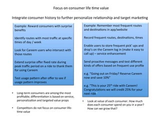 Integrate	
  consumer	
  history	
  to	
  further	
  personalize	
  relaDonship	
  and	
  target	
  markeDng	
  
Focus	
  on	
  consumer	
  life	
  Dme	
  value	
  
Example:	
  Reward	
  consumers	
  with	
  surprise	
  
beneﬁts	
  	
  
	
  
IdenDfy	
  routes	
  with	
  most	
  traﬃc	
  at	
  speciﬁc	
  
Dmes	
  of	
  day	
  /	
  week	
  
	
  
Look	
  for	
  Careem	
  users	
  who	
  intersect	
  with	
  
those	
  routes	
  	
  
	
  
Extend	
  surprise	
  oﬀer	
  ﬁxed	
  rate	
  during	
  
peak	
  traﬃc	
  period	
  on	
  a	
  ride	
  to	
  thank	
  them	
  
for	
  using	
  Careem	
  
	
  
Test	
  usage	
  pagern	
  aPer	
  oﬀer	
  to	
  see	
  if	
  
usage	
  pagern	
  improves	
  
Example:	
  Remember	
  most	
  frequent	
  routes	
  
and	
  desDnaDons	
  in	
  app/website	
  	
  
	
  
Record	
  frequent	
  routes,	
  desDnaDons,	
  Dmes	
  
	
  
Enable	
  users	
  to	
  store	
  frequent	
  pick’	
  ups	
  and	
  
drop’s	
  on	
  the	
  Careem	
  log	
  in	
  (make	
  it	
  easy	
  to	
  
call	
  up)	
  –	
  service	
  enhancement	
  
	
  
Send	
  proacDve	
  messages	
  and	
  test	
  diﬀerent	
  
kinds	
  of	
  oﬀers	
  based	
  on	
  frequent	
  use	
  proﬁle	
  
	
  
e.g.	
  “Going	
  out	
  on	
  Friday?	
  Reserve	
  Careem	
  
now	
  and	
  save	
  10%”	
  
	
  
e.g.	
  “This	
  is	
  your	
  25th	
  ride	
  with	
  Careem!	
  
CongratulaDons	
  we	
  will	
  credit	
  25%	
  for	
  your	
  
next	
  ride”	
  •  Long-­‐term	
  consumers	
  are	
  among	
  the	
  most	
  
proﬁtable;	
  diﬀerenDaDon	
  is	
  based	
  on	
  service,	
  
personalizaDon	
  and	
  targeted	
  value	
  props	
  
	
  
•  CompeDtors	
  do	
  not	
  focus	
  on	
  consumer	
  life-­‐
Dme	
  value	
  
•  Look	
  at	
  value	
  of	
  each	
  consumer.	
  How	
  much	
  
does	
  each	
  consumer	
  spend	
  on	
  you	
  in	
  a	
  year?	
  
How	
  can	
  we	
  grow	
  that?	
  	
  
 