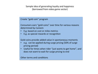 Sample	
  idea	
  of	
  generaDng	
  loyalty	
  and	
  happiness	
  
(borrowed	
  from	
  video	
  game	
  sector)	
  
Create	
  “gold	
  coin”	
  program	
  
	
  
Consumers	
  earn	
  “gold	
  coins”	
  over	
  Dme	
  for	
  various	
  reasons	
  
determined	
  by	
  Careem	
  
•  E.g.	
  based	
  on	
  cost	
  or	
  miles	
  metrics	
  
•  E.g.	
  as	
  special	
  rewards	
  or	
  recogniDon	
  	
  
	
  
Gold	
  coins	
  provide	
  added	
  value	
  in	
  spontaneous	
  moments	
  
•  e.g.	
  	
  can	
  be	
  applied	
  during	
  surge	
  pricing	
  (50%	
  of	
  surge	
  
pricing	
  period)	
  
•  Useful	
  for	
  Dmes	
  when	
  rider	
  “just	
  wants	
  to	
  get	
  home”,	
  and	
  
does	
  not	
  want	
  to	
  wait	
  for	
  surge	
  pricing	
  to	
  end	
  
	
  
Other	
  terms	
  and	
  condiDons	
  	
  	
  
 