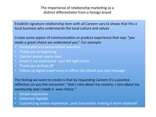 Establish	
  signature	
  relaDonship	
  item	
  with	
  all	
  Careem	
  cars	
  to	
  shows	
  that	
  this	
  a	
  
local	
  business	
  who	
  understands	
  the	
  local	
  culture	
  and	
  values	
  
	
  
Create	
  some	
  aspect	
  of	
  communicaDon	
  or	
  product	
  experience	
  that	
  says	
  “you	
  
made	
  a	
  great	
  choice	
  we	
  understand	
  you”.	
  For	
  example:	
  	
  
•  Personable	
  and	
  personalized	
  welcome	
  
•  Thank	
  you	
  at	
  beginning	
  
•  Captain	
  always	
  opens	
  door	
  
•  Great	
  in	
  car	
  experience	
  –just	
  the	
  right	
  touch	
  
•  Thank	
  you	
  at	
  drop	
  oﬀ	
  
•  Follow	
  up	
  digital	
  experience	
  re-­‐aﬃrm	
  this	
  (thank	
  you	
  text	
  message	
  
	
  	
  
The	
  feeling	
  we	
  want	
  to	
  create	
  is	
  that	
  by	
  requesDng	
  Careem	
  it's	
  a	
  posiDve	
  
reﬂecDon	
  on	
  you	
  the	
  consumer:	
  “that	
  I	
  care	
  about	
  my	
  country,	
  I	
  care	
  about	
  my	
  
community	
  and	
  I	
  made	
  a	
  	
  wise	
  choice.”	
  
•  Simple	
  expression	
  	
  
•  Delivered	
  digitally	
  	
  
•  Customizing	
  online	
  experience	
  ,	
  post	
  transacDon	
  making	
  it	
  more	
  relaDonal	
  	
  
The	
  Importance	
  of	
  relaDonship	
  markeDng	
  as	
  a	
  
disDnct	
  diﬀerenDator	
  from	
  a	
  foreign	
  brand	
  
 