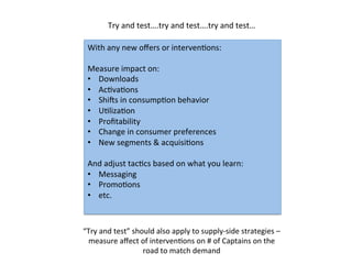 With	
  any	
  new	
  oﬀers	
  or	
  intervenDons:	
  
	
  
Measure	
  impact	
  on:	
  	
  
•  Downloads	
  
•  AcDvaDons	
  
•  ShiPs	
  in	
  consumpDon	
  behavior	
  
•  UDlizaDon	
  
•  Proﬁtability	
  
•  Change	
  in	
  consumer	
  preferences	
  
•  New	
  segments	
  &	
  acquisiDons	
  
And	
  adjust	
  tacDcs	
  based	
  on	
  what	
  you	
  learn:	
  
•  Messaging	
  
•  PromoDons	
  
•  etc.	
  
	
  
Try	
  and	
  test….try	
  and	
  test….try	
  and	
  test…	
  
“Try	
  and	
  test”	
  should	
  also	
  apply	
  to	
  supply-­‐side	
  strategies	
  –
measure	
  aﬀect	
  of	
  intervenDons	
  on	
  #	
  of	
  Captains	
  on	
  the	
  
road	
  to	
  match	
  demand	
  	
  
 