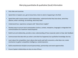 Marrying	
  quanDtaDve	
  &	
  qualitaDve	
  (local)	
  InformaDon	
  
•  Visit	
  ciDes	
  and	
  countries	
  
•  Spend	
  Dme	
  in	
  Captain	
  cars,	
  get	
  to	
  know	
  them,	
  listen	
  to	
  what	
  is	
  happening	
  in	
  the	
  ﬁeld	
  
•  Spend	
  Dme	
  with	
  country	
  teams,	
  build	
  relaDonships,	
  understand	
  what	
  they	
  have	
  done,	
  what	
  they	
  
observe,	
  what	
  is	
  working,	
  not	
  working,	
  what	
  they	
  need	
  
•  Understand	
  how	
  	
  experience	
  compare	
  with	
  “data	
  driven	
  insights”	
  	
  
	
  
•  Develop	
  ways	
  to	
  ensure	
  local	
  customizaDon	
  (culture,	
  context,	
  metaphors,	
  language)	
  is	
  integrated	
  into	
  
communicaDons	
  for	
  maximum	
  reach/response	
  
•  Build	
  trust	
  and	
  relaDonship,	
  provide	
  a	
  clear	
  understanding	
  of	
  how	
  corporate	
  seeks	
  to	
  help;	
  take	
  feedback	
  
	
  
•  Communicate	
  that	
  data	
  tells	
  you	
  what	
  is	
  and	
  what	
  has	
  happened,	
  but	
  qualitaDve	
  knowledge	
  also	
  key	
  
•  Learn	
  about	
  the	
  compeDDon;	
  learn	
  about	
  what	
  works	
  well	
  with	
  consumers,	
  what	
  does	
  not;	
  create	
  
mechanism	
  to	
  gather	
  compeDDve	
  intelligence,	
  market	
  dynamics	
  
•  Build	
  comprehensive	
  list/plan	
  around	
  sponsorships,	
  partnerships	
  and	
  event	
  opportuniDes	
  
•  Ensure	
  Captain	
  relaDonships	
  are	
  also	
  an	
  area	
  of	
  focus	
  
 