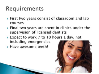 First two years consist of classroom and lab coursesFinal two years are spent in clinics under the supervision of licensed dentistsExpect to work 7 to 10 hours a day, not including emergenciesHave awesome teeth!Requirements